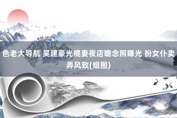 色老大导航 吴建豪光棍妻夜店瞻念照曝光 扮女仆卖弄风致(组图)