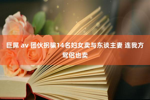 巨屌 av 团伙拐骗14名妇女卖与东谈主妻 连我方鸳侣也卖