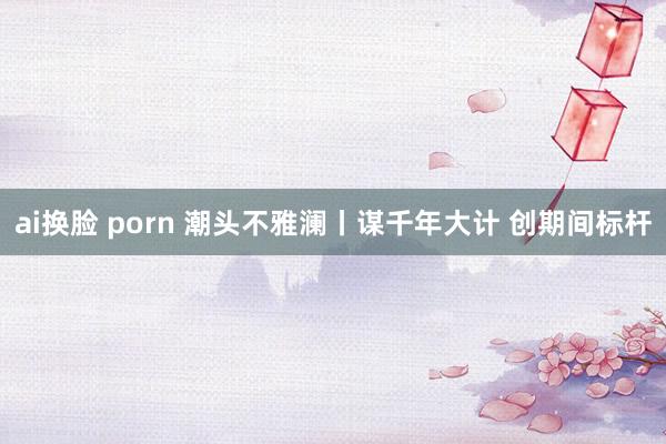 ai换脸 porn 潮头不雅澜丨谋千年大计 创期间标杆