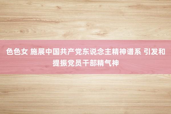 色色女 施展中国共产党东说念主精神谱系 引发和提振党员干部精气神