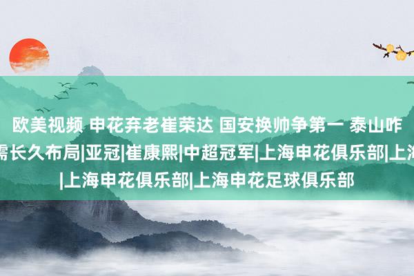 欧美视频 申花弃老崔荣达 国安换帅争第一 泰山咋整？鲁媒：内援需长久布局|亚冠|崔康熙|中超冠军|上海申花俱乐部|上海申花足球俱乐部