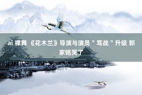 ai 裸舞 《花木兰》导演与演员＂骂战＂升级 郭家铭哭了