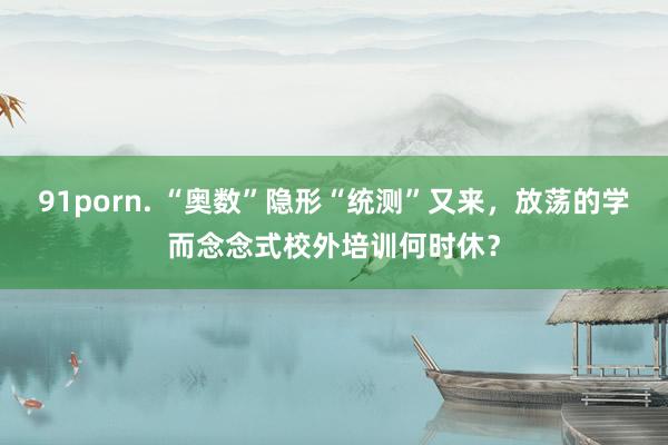 91porn. “奥数”隐形“统测”又来，放荡的学而念念式校外培训何时休？