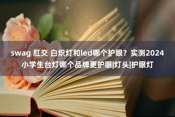 swag 肛交 白炽灯和led哪个护眼？实测2024小学生台灯哪个品牌更护眼|灯头|护眼灯
