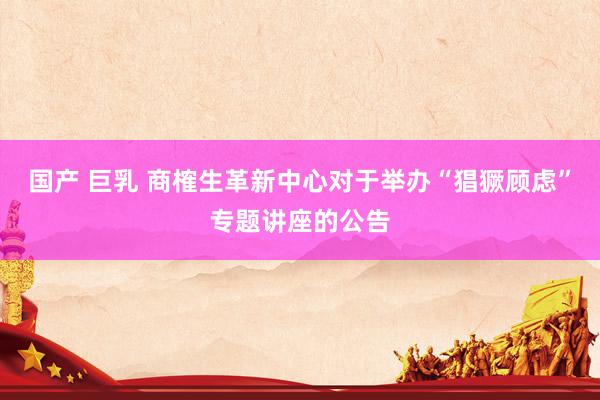 国产 巨乳 商榷生革新中心对于举办“猖獗顾虑”专题讲座的公告