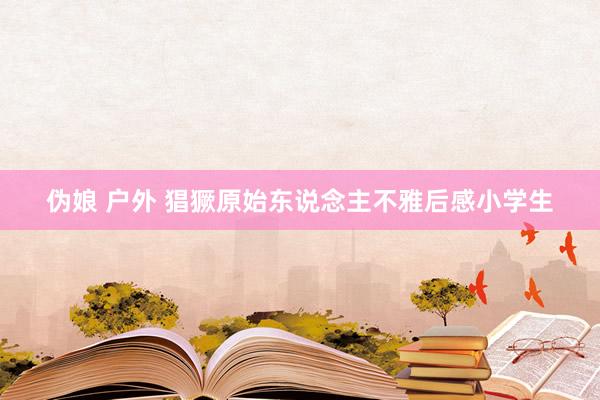 伪娘 户外 猖獗原始东说念主不雅后感小学生