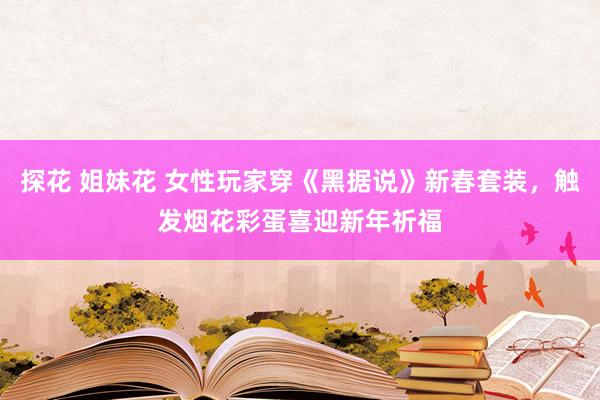 探花 姐妹花 女性玩家穿《黑据说》新春套装，触发烟花彩蛋喜迎新年祈福