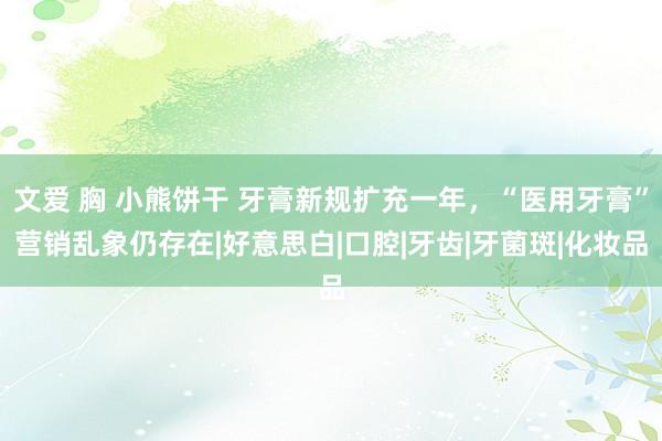 文爱 胸 小熊饼干 牙膏新规扩充一年，“医用牙膏”营销乱象仍存在|好意思白|口腔|牙齿|牙菌斑|化妆品