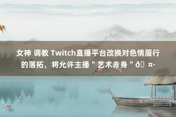 女神 调教 Twitch直播平台改换对色情履行的落拓，将允许主播＂艺术赤身＂🤷