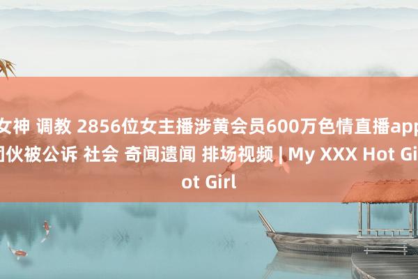 女神 调教 2856位女主播涉黄会员600万色情直播app团伙被公诉 社会 奇闻遗闻 排场视频 | My XXX Hot Girl