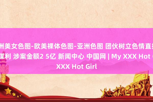 亚洲美女色图-欧美裸体色图-亚洲色图 团伙树立色情直播app谋利 涉案金额2 5亿 新闻中心 中国网 | My XXX Hot Girl