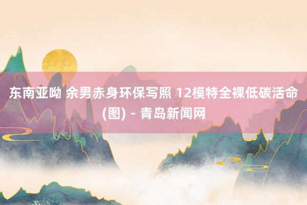 东南亚呦 余男赤身环保写照 12模特全裸低碳活命(图)－青岛新闻网