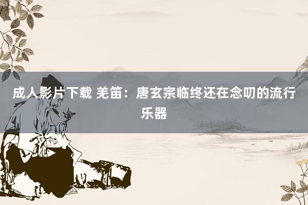 成人影片下载 羌笛：唐玄宗临终还在念叨的流行乐器