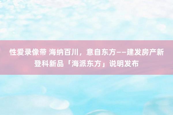 性爱录像带 海纳百川，意自东方——建发房产新登科新品「海派东方」说明发布