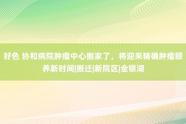 好色 协和病院肿瘤中心搬家了，将迎来精确肿瘤颐养新时间|搬迁|新院区|金银湖