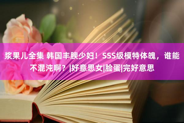 浆果儿全集 韩国丰腴少妇！SSS级模特体魄，谁能不混沌啊？|好意思女|脸蛋|完好意思