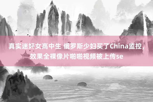 真实迷奸女高中生 俄罗斯少妇买了China监控，效果全裸像片啪啪视频被上传se