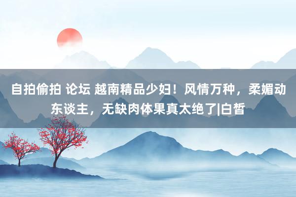 自拍偷拍 论坛 越南精品少妇！风情万种，柔媚动东谈主，无缺肉体果真太绝了|白皙