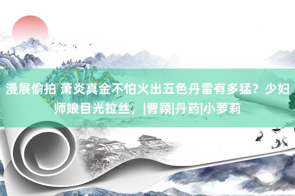 漫展偷拍 萧炎真金不怕火出五色丹雷有多猛？少妇师娘目光拉丝，|曹颖|丹药|小萝莉