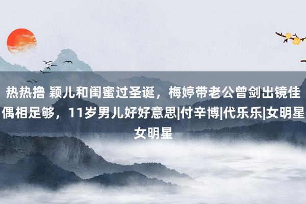 热热撸 颖儿和闺蜜过圣诞，梅婷带老公曾剑出镜佳偶相足够，11岁男儿好好意思|付辛博|代乐乐|女明星