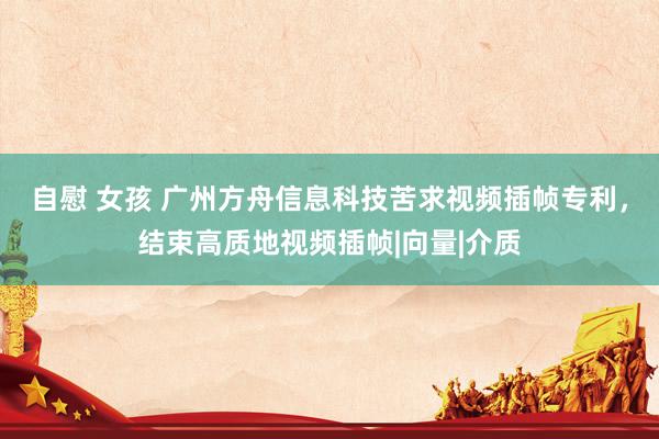 自慰 女孩 广州方舟信息科技苦求视频插帧专利，结束高质地视频插帧|向量|介质