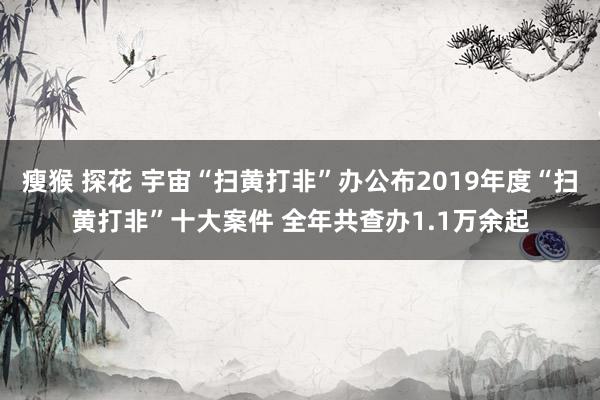 瘦猴 探花 宇宙“扫黄打非”办公布2019年度“扫黄打非”十大案件 全年共查办1.1万余起