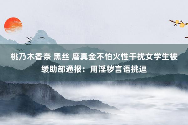 桃乃木香奈 黑丝 磨真金不怕火性干扰女学生被缓助部通报：用淫秽言语挑逗