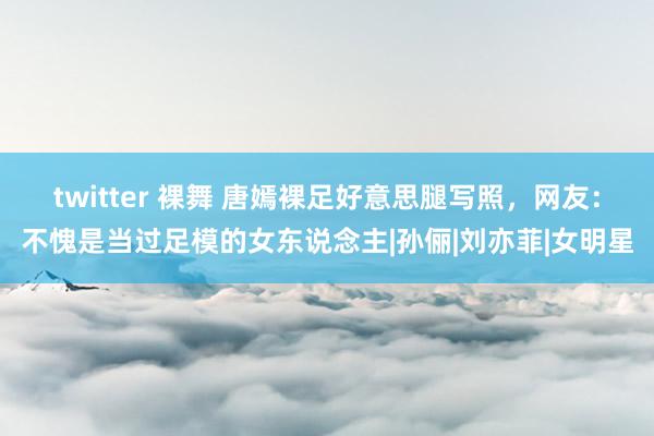 twitter 裸舞 唐嫣裸足好意思腿写照，网友：不愧是当过足模的女东说念主|孙俪|刘亦菲|女明星