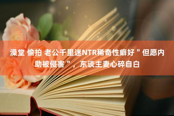 澡堂 偷拍 老公千里迷NTR稀奇性癖好＂但愿内助被侵害＂，东谈主妻心碎自白