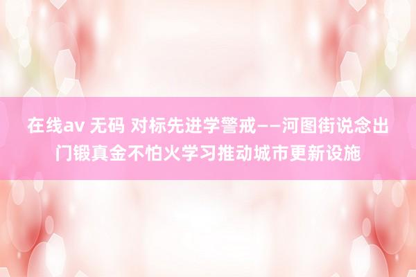 在线av 无码 对标先进学警戒——河图街说念出门锻真金不怕火学习推动城市更新设施