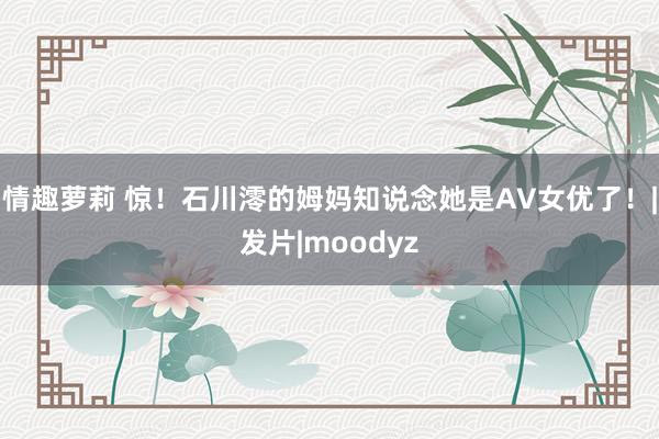 情趣萝莉 惊！石川澪的姆妈知说念她是AV女优了！|发片|moodyz