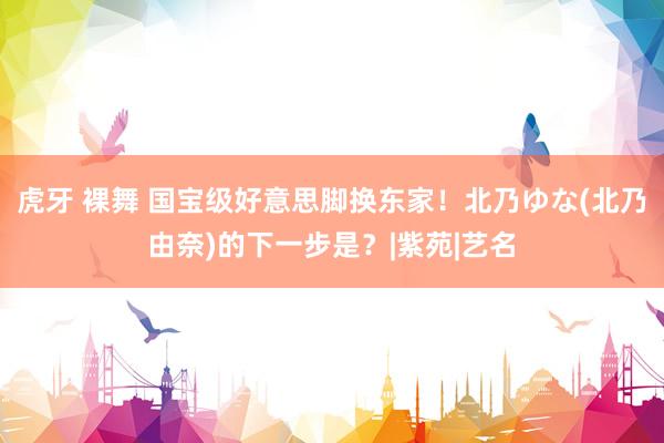虎牙 裸舞 国宝级好意思脚换东家！北乃ゆな(北乃由奈)的下一步是？|紫苑|艺名