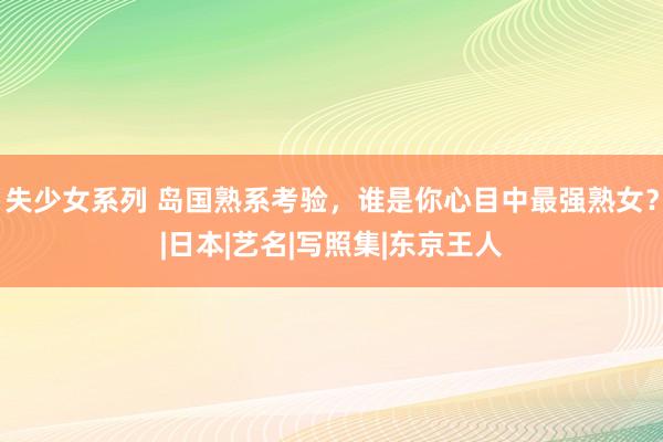 失少女系列 岛国熟系考验，谁是你心目中最强熟女？|日本|艺名|写照集|东京王人