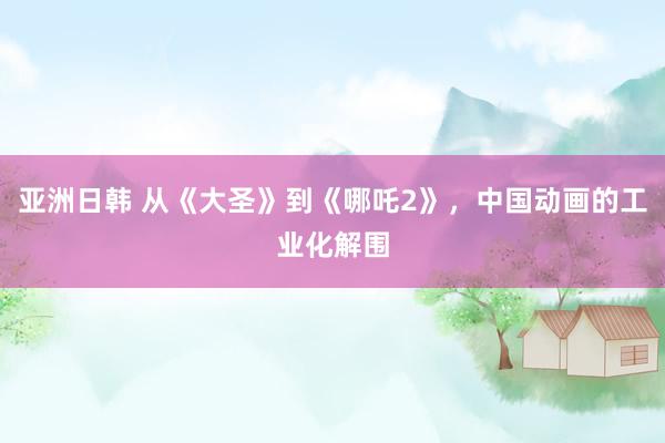 亚洲日韩 从《大圣》到《哪吒2》，中国动画的工业化解围