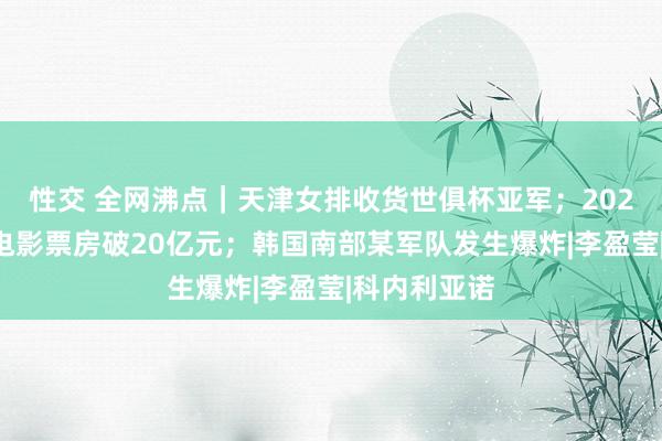 性交 全网沸点｜天津女排收货世俱杯亚军；2024年贺岁档电影票房破20亿元；韩国南部某军队发生爆炸|李盈莹|科内利亚诺