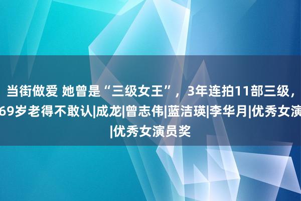 当街做爱 她曾是“三级女王”，3年连拍11部三级，如今69岁老得不敢认|成龙|曾志伟|蓝洁瑛|李华月|优秀女演员奖