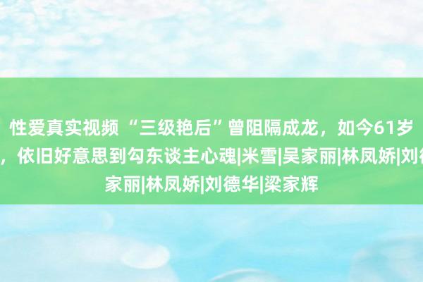 性爱真实视频 “三级艳后”曾阻隔成龙，如今61岁胖到220斤，依旧好意思到勾东谈主心魂|米雪|吴家丽|林凤娇|刘德华|梁家辉