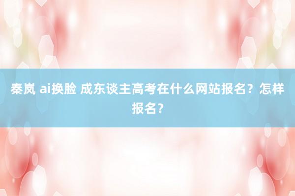 秦岚 ai换脸 成东谈主高考在什么网站报名？怎样报名？