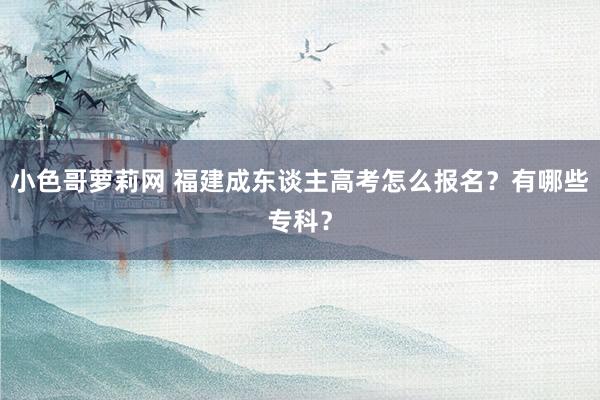 小色哥萝莉网 福建成东谈主高考怎么报名？有哪些专科？