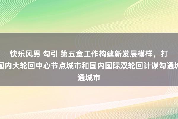 快乐风男 勾引 第五章　工作构建新发展模样，打造国内大轮回中心节点城市和国内国际双轮回计谋勾通城市