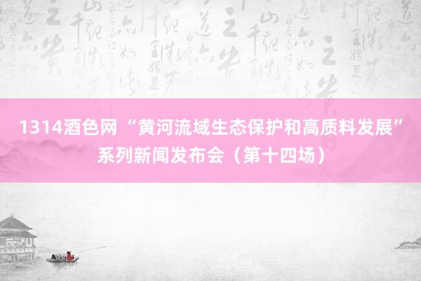 1314酒色网 “黄河流域生态保护和高质料发展”系列新闻发布会（第十四场）