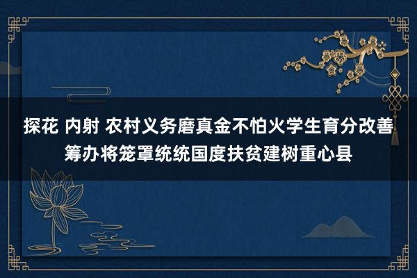 探花 内射 农村义务磨真金不怕火学生育分改善筹办将笼罩统统国度扶贫建树重心县