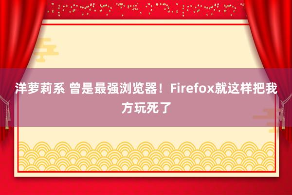 洋萝莉系 曾是最强浏览器！Firefox就这样把我方玩死了