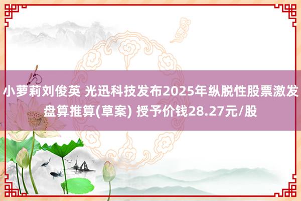 小萝莉刘俊英 光迅科技发布2025年纵脱性股票激发盘算推算(草案) 授予价钱28.27元/股