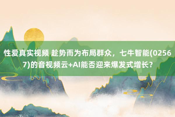 性爱真实视频 趁势而为布局群众，七牛智能(02567)的音视频云+AI能否迎来爆发式增长？
