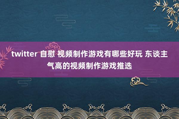 twitter 自慰 视频制作游戏有哪些好玩 东谈主气高的视频制作游戏推选