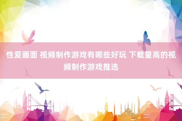 性爱画面 视频制作游戏有哪些好玩 下载量高的视频制作游戏推选