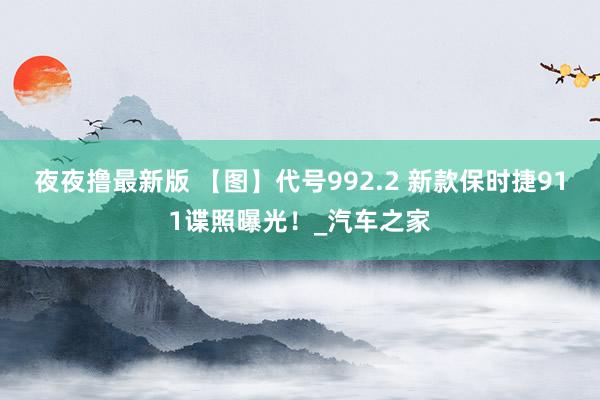 夜夜撸最新版 【图】代号992.2 新款保时捷911谍照曝光！_汽车之家