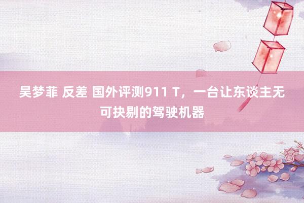吴梦菲 反差 国外评测911 T，一台让东谈主无可抉剔的驾驶机器