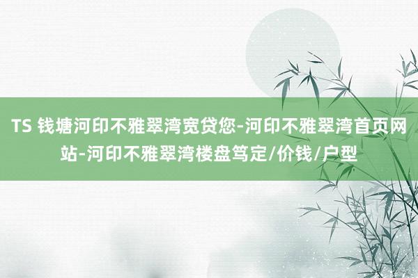 TS 钱塘河印不雅翠湾宽贷您-河印不雅翠湾首页网站-河印不雅翠湾楼盘笃定/价钱/户型